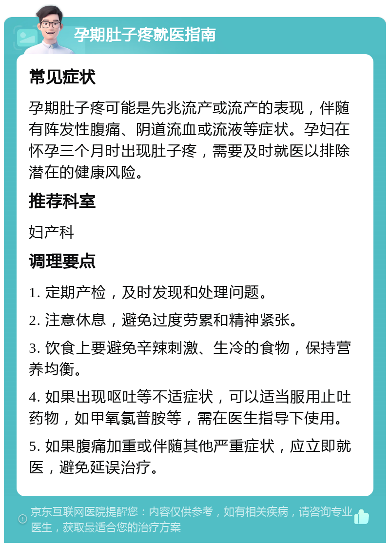 孕期肚子疼就医指南 常见症状 孕期肚子疼可能是先兆流产或流产的表现，伴随有阵发性腹痛、阴道流血或流液等症状。孕妇在怀孕三个月时出现肚子疼，需要及时就医以排除潜在的健康风险。 推荐科室 妇产科 调理要点 1. 定期产检，及时发现和处理问题。 2. 注意休息，避免过度劳累和精神紧张。 3. 饮食上要避免辛辣刺激、生冷的食物，保持营养均衡。 4. 如果出现呕吐等不适症状，可以适当服用止吐药物，如甲氧氯普胺等，需在医生指导下使用。 5. 如果腹痛加重或伴随其他严重症状，应立即就医，避免延误治疗。