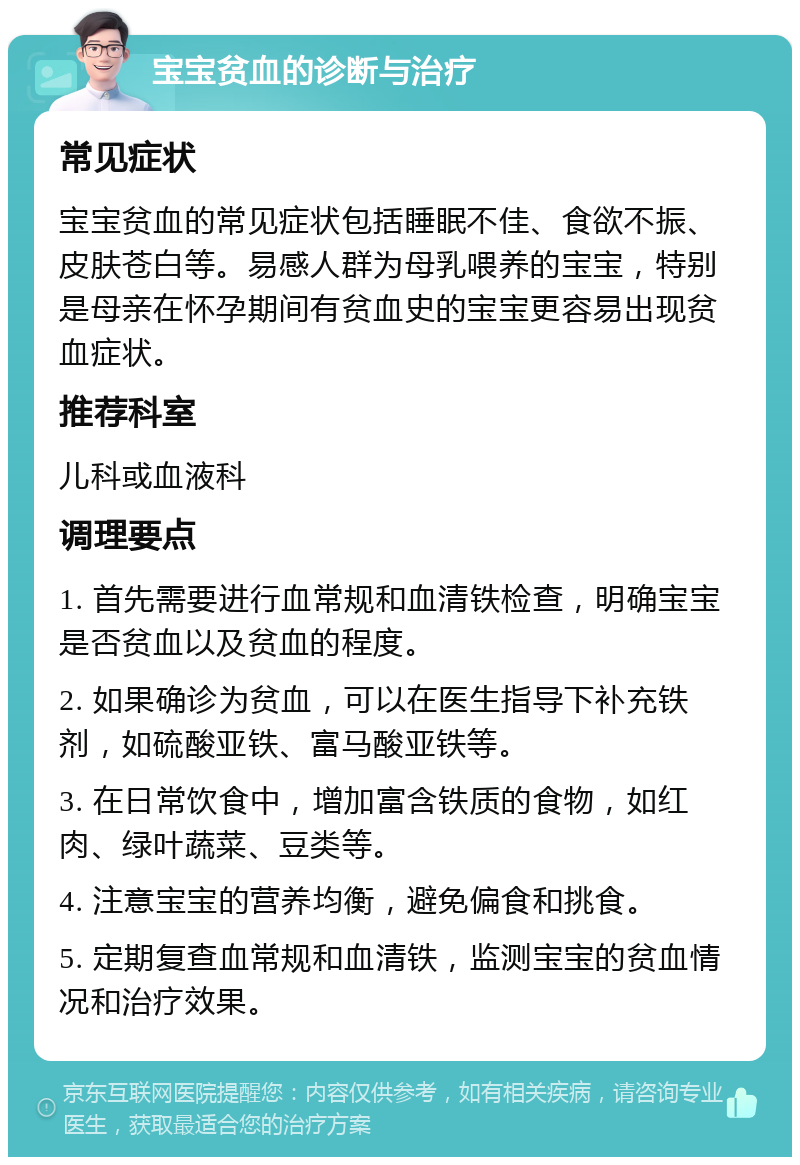 宝宝贫血的诊断与治疗 常见症状 宝宝贫血的常见症状包括睡眠不佳、食欲不振、皮肤苍白等。易感人群为母乳喂养的宝宝，特别是母亲在怀孕期间有贫血史的宝宝更容易出现贫血症状。 推荐科室 儿科或血液科 调理要点 1. 首先需要进行血常规和血清铁检查，明确宝宝是否贫血以及贫血的程度。 2. 如果确诊为贫血，可以在医生指导下补充铁剂，如硫酸亚铁、富马酸亚铁等。 3. 在日常饮食中，增加富含铁质的食物，如红肉、绿叶蔬菜、豆类等。 4. 注意宝宝的营养均衡，避免偏食和挑食。 5. 定期复查血常规和血清铁，监测宝宝的贫血情况和治疗效果。