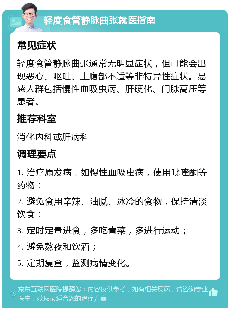 轻度食管静脉曲张就医指南 常见症状 轻度食管静脉曲张通常无明显症状，但可能会出现恶心、呕吐、上腹部不适等非特异性症状。易感人群包括慢性血吸虫病、肝硬化、门脉高压等患者。 推荐科室 消化内科或肝病科 调理要点 1. 治疗原发病，如慢性血吸虫病，使用吡喹酮等药物； 2. 避免食用辛辣、油腻、冰冷的食物，保持清淡饮食； 3. 定时定量进食，多吃青菜，多进行运动； 4. 避免熬夜和饮酒； 5. 定期复查，监测病情变化。