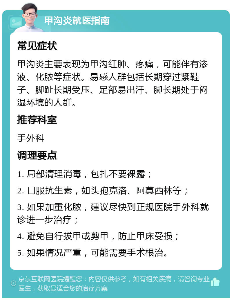 甲沟炎就医指南 常见症状 甲沟炎主要表现为甲沟红肿、疼痛，可能伴有渗液、化脓等症状。易感人群包括长期穿过紧鞋子、脚趾长期受压、足部易出汗、脚长期处于闷湿环境的人群。 推荐科室 手外科 调理要点 1. 局部清理消毒，包扎不要裸露； 2. 口服抗生素，如头孢克洛、阿莫西林等； 3. 如果加重化脓，建议尽快到正规医院手外科就诊进一步治疗； 4. 避免自行拔甲或剪甲，防止甲床受损； 5. 如果情况严重，可能需要手术根治。