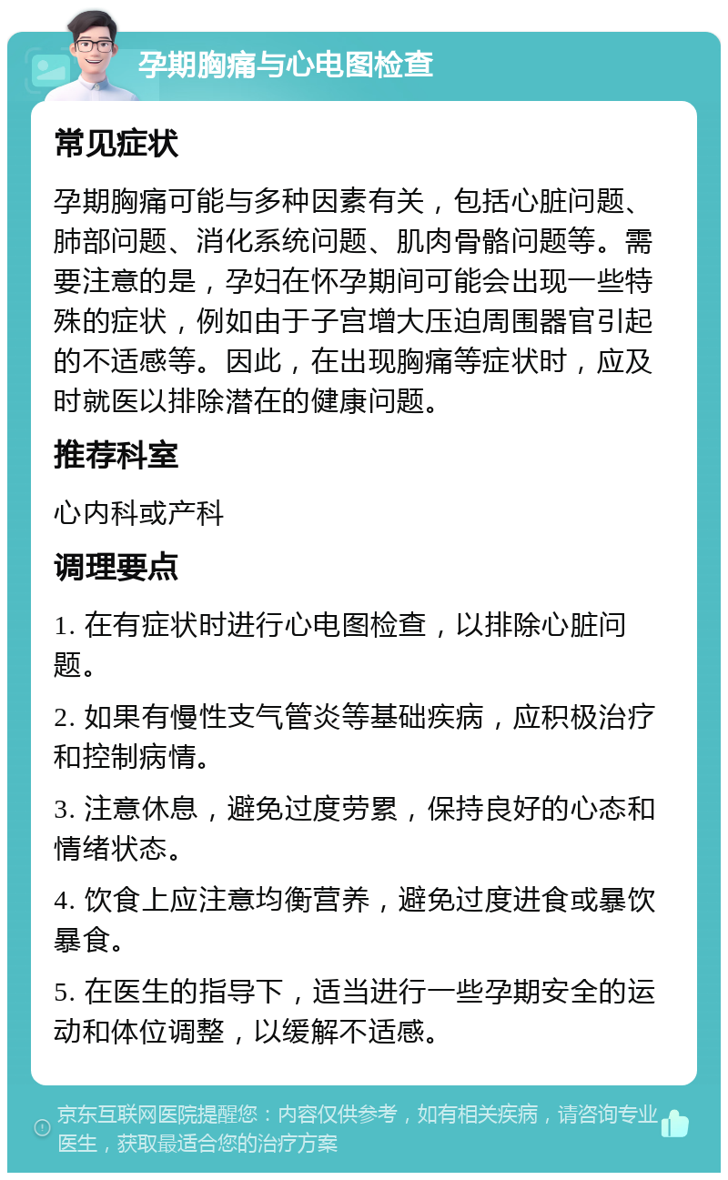 孕期胸痛与心电图检查 常见症状 孕期胸痛可能与多种因素有关，包括心脏问题、肺部问题、消化系统问题、肌肉骨骼问题等。需要注意的是，孕妇在怀孕期间可能会出现一些特殊的症状，例如由于子宫增大压迫周围器官引起的不适感等。因此，在出现胸痛等症状时，应及时就医以排除潜在的健康问题。 推荐科室 心内科或产科 调理要点 1. 在有症状时进行心电图检查，以排除心脏问题。 2. 如果有慢性支气管炎等基础疾病，应积极治疗和控制病情。 3. 注意休息，避免过度劳累，保持良好的心态和情绪状态。 4. 饮食上应注意均衡营养，避免过度进食或暴饮暴食。 5. 在医生的指导下，适当进行一些孕期安全的运动和体位调整，以缓解不适感。