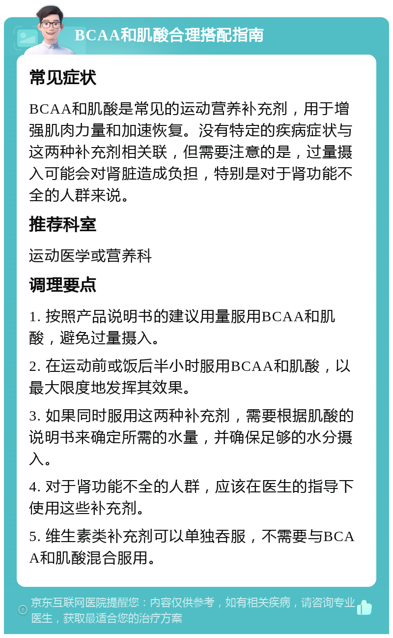 BCAA和肌酸合理搭配指南 常见症状 BCAA和肌酸是常见的运动营养补充剂，用于增强肌肉力量和加速恢复。没有特定的疾病症状与这两种补充剂相关联，但需要注意的是，过量摄入可能会对肾脏造成负担，特别是对于肾功能不全的人群来说。 推荐科室 运动医学或营养科 调理要点 1. 按照产品说明书的建议用量服用BCAA和肌酸，避免过量摄入。 2. 在运动前或饭后半小时服用BCAA和肌酸，以最大限度地发挥其效果。 3. 如果同时服用这两种补充剂，需要根据肌酸的说明书来确定所需的水量，并确保足够的水分摄入。 4. 对于肾功能不全的人群，应该在医生的指导下使用这些补充剂。 5. 维生素类补充剂可以单独吞服，不需要与BCAA和肌酸混合服用。