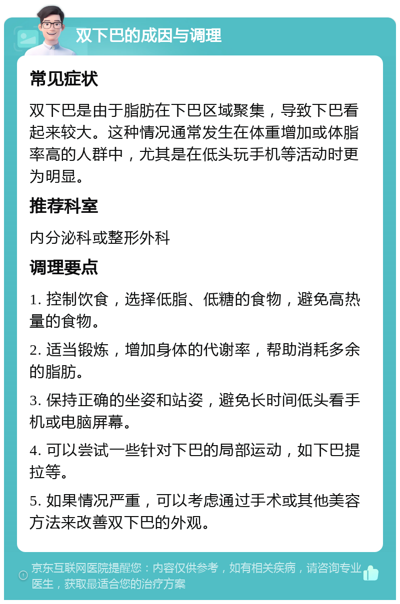 双下巴的成因与调理 常见症状 双下巴是由于脂肪在下巴区域聚集，导致下巴看起来较大。这种情况通常发生在体重增加或体脂率高的人群中，尤其是在低头玩手机等活动时更为明显。 推荐科室 内分泌科或整形外科 调理要点 1. 控制饮食，选择低脂、低糖的食物，避免高热量的食物。 2. 适当锻炼，增加身体的代谢率，帮助消耗多余的脂肪。 3. 保持正确的坐姿和站姿，避免长时间低头看手机或电脑屏幕。 4. 可以尝试一些针对下巴的局部运动，如下巴提拉等。 5. 如果情况严重，可以考虑通过手术或其他美容方法来改善双下巴的外观。