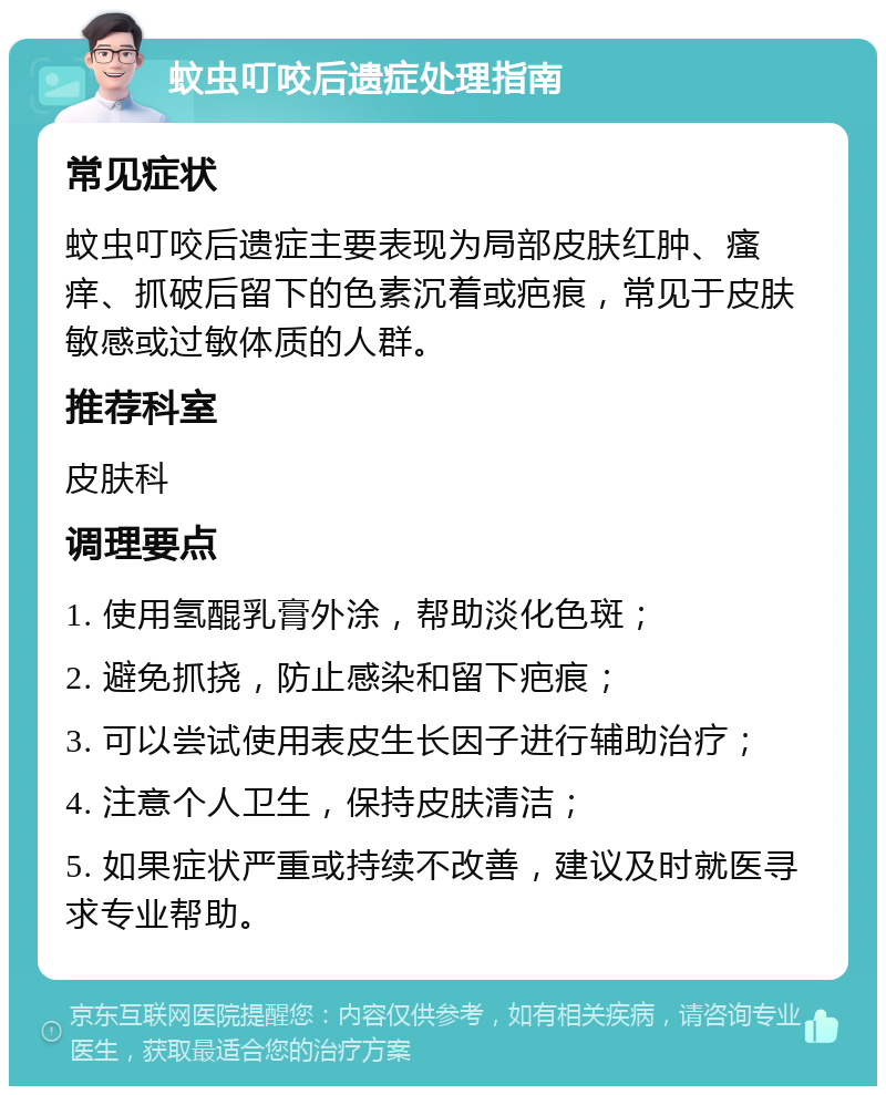 蚊虫叮咬后遗症处理指南 常见症状 蚊虫叮咬后遗症主要表现为局部皮肤红肿、瘙痒、抓破后留下的色素沉着或疤痕，常见于皮肤敏感或过敏体质的人群。 推荐科室 皮肤科 调理要点 1. 使用氢醌乳膏外涂，帮助淡化色斑； 2. 避免抓挠，防止感染和留下疤痕； 3. 可以尝试使用表皮生长因子进行辅助治疗； 4. 注意个人卫生，保持皮肤清洁； 5. 如果症状严重或持续不改善，建议及时就医寻求专业帮助。