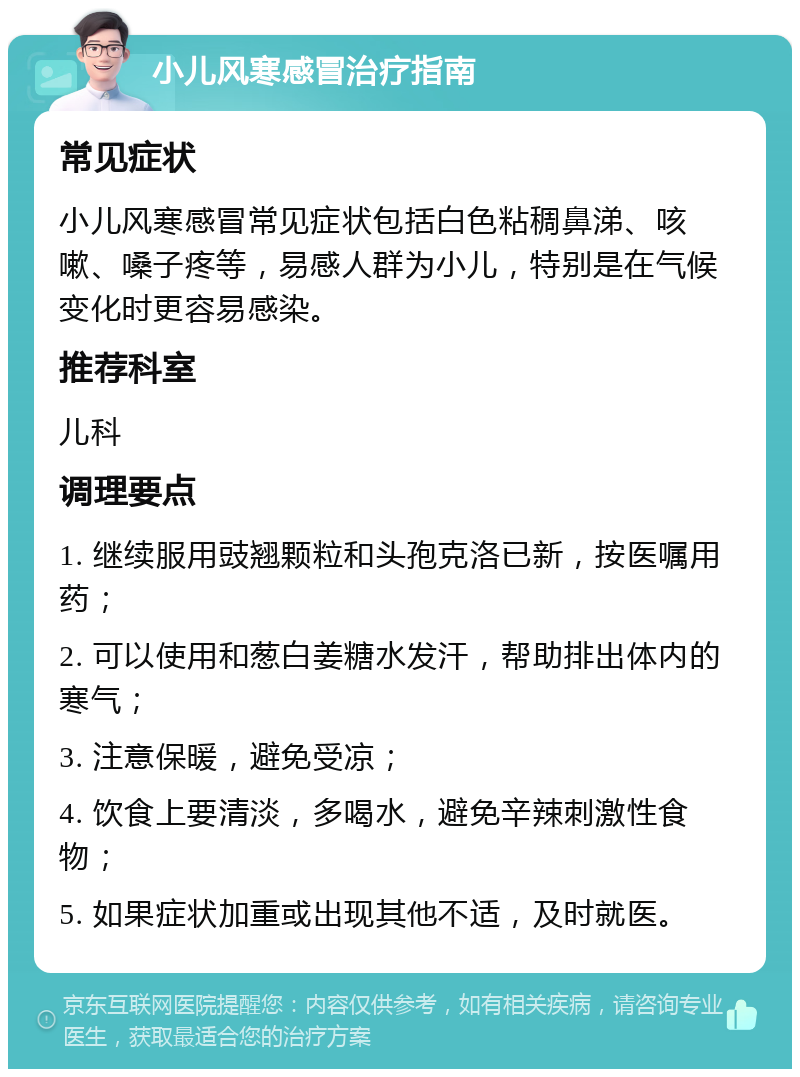 小儿风寒感冒治疗指南 常见症状 小儿风寒感冒常见症状包括白色粘稠鼻涕、咳嗽、嗓子疼等，易感人群为小儿，特别是在气候变化时更容易感染。 推荐科室 儿科 调理要点 1. 继续服用豉翘颗粒和头孢克洛已新，按医嘱用药； 2. 可以使用和葱白姜糖水发汗，帮助排出体内的寒气； 3. 注意保暖，避免受凉； 4. 饮食上要清淡，多喝水，避免辛辣刺激性食物； 5. 如果症状加重或出现其他不适，及时就医。