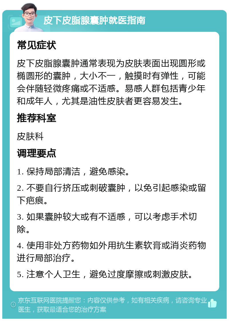 皮下皮脂腺囊肿就医指南 常见症状 皮下皮脂腺囊肿通常表现为皮肤表面出现圆形或椭圆形的囊肿，大小不一，触摸时有弹性，可能会伴随轻微疼痛或不适感。易感人群包括青少年和成年人，尤其是油性皮肤者更容易发生。 推荐科室 皮肤科 调理要点 1. 保持局部清洁，避免感染。 2. 不要自行挤压或刺破囊肿，以免引起感染或留下疤痕。 3. 如果囊肿较大或有不适感，可以考虑手术切除。 4. 使用非处方药物如外用抗生素软膏或消炎药物进行局部治疗。 5. 注意个人卫生，避免过度摩擦或刺激皮肤。