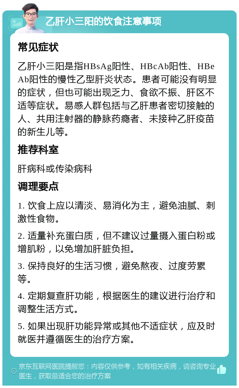 乙肝小三阳的饮食注意事项 常见症状 乙肝小三阳是指HBsAg阳性、HBcAb阳性、HBeAb阳性的慢性乙型肝炎状态。患者可能没有明显的症状，但也可能出现乏力、食欲不振、肝区不适等症状。易感人群包括与乙肝患者密切接触的人、共用注射器的静脉药瘾者、未接种乙肝疫苗的新生儿等。 推荐科室 肝病科或传染病科 调理要点 1. 饮食上应以清淡、易消化为主，避免油腻、刺激性食物。 2. 适量补充蛋白质，但不建议过量摄入蛋白粉或增肌粉，以免增加肝脏负担。 3. 保持良好的生活习惯，避免熬夜、过度劳累等。 4. 定期复查肝功能，根据医生的建议进行治疗和调整生活方式。 5. 如果出现肝功能异常或其他不适症状，应及时就医并遵循医生的治疗方案。