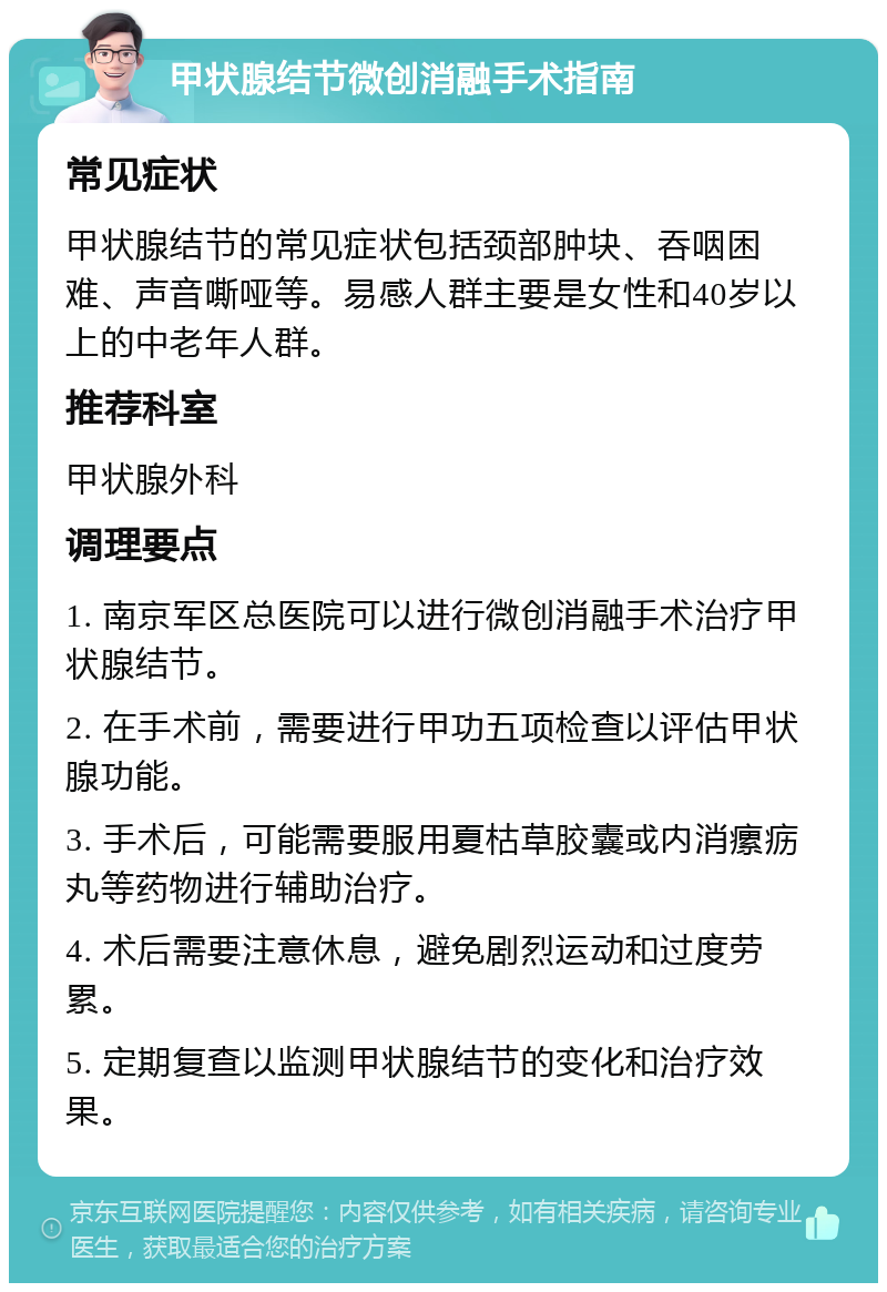 甲状腺结节微创消融手术指南 常见症状 甲状腺结节的常见症状包括颈部肿块、吞咽困难、声音嘶哑等。易感人群主要是女性和40岁以上的中老年人群。 推荐科室 甲状腺外科 调理要点 1. 南京军区总医院可以进行微创消融手术治疗甲状腺结节。 2. 在手术前，需要进行甲功五项检查以评估甲状腺功能。 3. 手术后，可能需要服用夏枯草胶囊或内消瘰疬丸等药物进行辅助治疗。 4. 术后需要注意休息，避免剧烈运动和过度劳累。 5. 定期复查以监测甲状腺结节的变化和治疗效果。