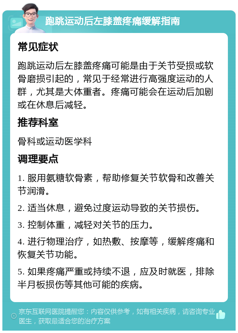 跑跳运动后左膝盖疼痛缓解指南 常见症状 跑跳运动后左膝盖疼痛可能是由于关节受损或软骨磨损引起的，常见于经常进行高强度运动的人群，尤其是大体重者。疼痛可能会在运动后加剧或在休息后减轻。 推荐科室 骨科或运动医学科 调理要点 1. 服用氨糖软骨素，帮助修复关节软骨和改善关节润滑。 2. 适当休息，避免过度运动导致的关节损伤。 3. 控制体重，减轻对关节的压力。 4. 进行物理治疗，如热敷、按摩等，缓解疼痛和恢复关节功能。 5. 如果疼痛严重或持续不退，应及时就医，排除半月板损伤等其他可能的疾病。