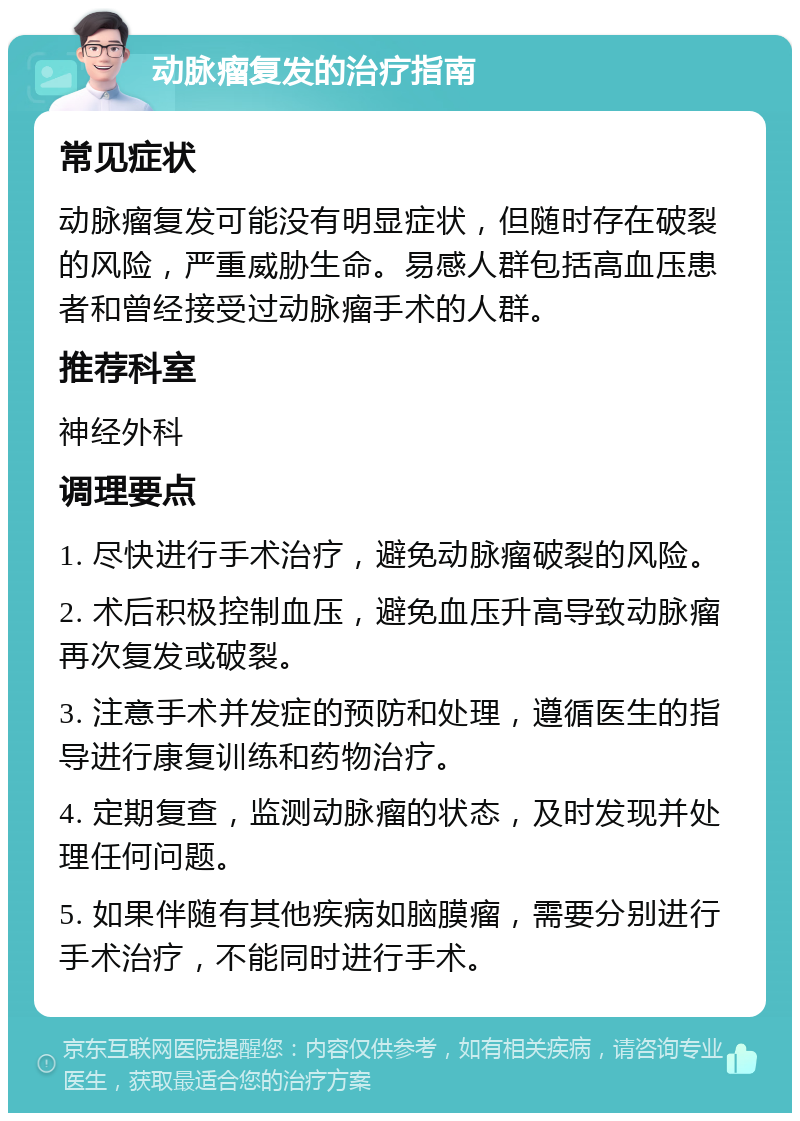 动脉瘤复发的治疗指南 常见症状 动脉瘤复发可能没有明显症状，但随时存在破裂的风险，严重威胁生命。易感人群包括高血压患者和曾经接受过动脉瘤手术的人群。 推荐科室 神经外科 调理要点 1. 尽快进行手术治疗，避免动脉瘤破裂的风险。 2. 术后积极控制血压，避免血压升高导致动脉瘤再次复发或破裂。 3. 注意手术并发症的预防和处理，遵循医生的指导进行康复训练和药物治疗。 4. 定期复查，监测动脉瘤的状态，及时发现并处理任何问题。 5. 如果伴随有其他疾病如脑膜瘤，需要分别进行手术治疗，不能同时进行手术。