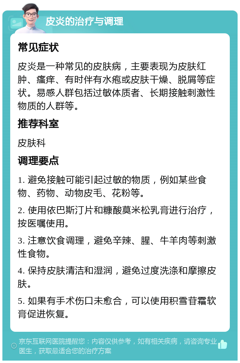 皮炎的治疗与调理 常见症状 皮炎是一种常见的皮肤病，主要表现为皮肤红肿、瘙痒、有时伴有水疱或皮肤干燥、脱屑等症状。易感人群包括过敏体质者、长期接触刺激性物质的人群等。 推荐科室 皮肤科 调理要点 1. 避免接触可能引起过敏的物质，例如某些食物、药物、动物皮毛、花粉等。 2. 使用依巴斯汀片和糠酸莫米松乳膏进行治疗，按医嘱使用。 3. 注意饮食调理，避免辛辣、腥、牛羊肉等刺激性食物。 4. 保持皮肤清洁和湿润，避免过度洗涤和摩擦皮肤。 5. 如果有手术伤口未愈合，可以使用积雪苷霜软膏促进恢复。