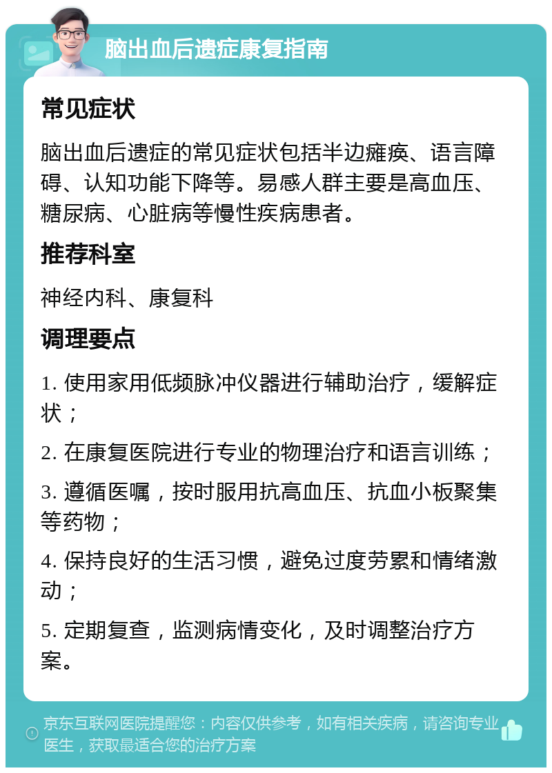 脑出血后遗症康复指南 常见症状 脑出血后遗症的常见症状包括半边瘫痪、语言障碍、认知功能下降等。易感人群主要是高血压、糖尿病、心脏病等慢性疾病患者。 推荐科室 神经内科、康复科 调理要点 1. 使用家用低频脉冲仪器进行辅助治疗，缓解症状； 2. 在康复医院进行专业的物理治疗和语言训练； 3. 遵循医嘱，按时服用抗高血压、抗血小板聚集等药物； 4. 保持良好的生活习惯，避免过度劳累和情绪激动； 5. 定期复查，监测病情变化，及时调整治疗方案。