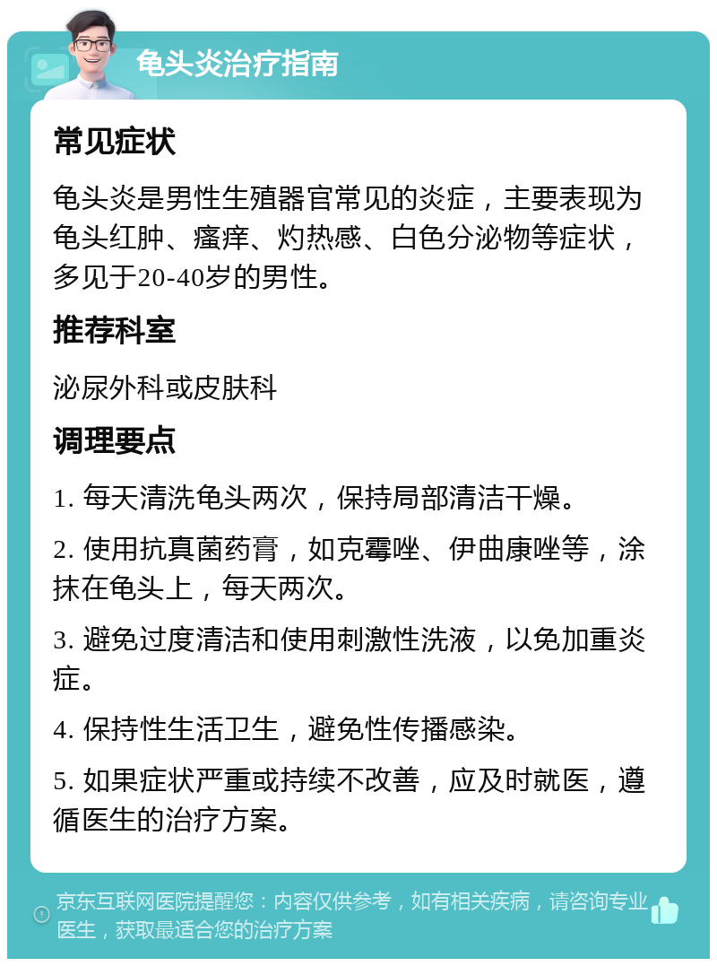 龟头炎治疗指南 常见症状 龟头炎是男性生殖器官常见的炎症，主要表现为龟头红肿、瘙痒、灼热感、白色分泌物等症状，多见于20-40岁的男性。 推荐科室 泌尿外科或皮肤科 调理要点 1. 每天清洗龟头两次，保持局部清洁干燥。 2. 使用抗真菌药膏，如克霉唑、伊曲康唑等，涂抹在龟头上，每天两次。 3. 避免过度清洁和使用刺激性洗液，以免加重炎症。 4. 保持性生活卫生，避免性传播感染。 5. 如果症状严重或持续不改善，应及时就医，遵循医生的治疗方案。