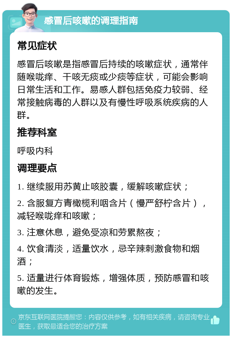 感冒后咳嗽的调理指南 常见症状 感冒后咳嗽是指感冒后持续的咳嗽症状，通常伴随喉咙痒、干咳无痰或少痰等症状，可能会影响日常生活和工作。易感人群包括免疫力较弱、经常接触病毒的人群以及有慢性呼吸系统疾病的人群。 推荐科室 呼吸内科 调理要点 1. 继续服用苏黄止咳胶囊，缓解咳嗽症状； 2. 含服复方青橄榄利咽含片（慢严舒柠含片），减轻喉咙痒和咳嗽； 3. 注意休息，避免受凉和劳累熬夜； 4. 饮食清淡，适量饮水，忌辛辣刺激食物和烟酒； 5. 适量进行体育锻炼，增强体质，预防感冒和咳嗽的发生。