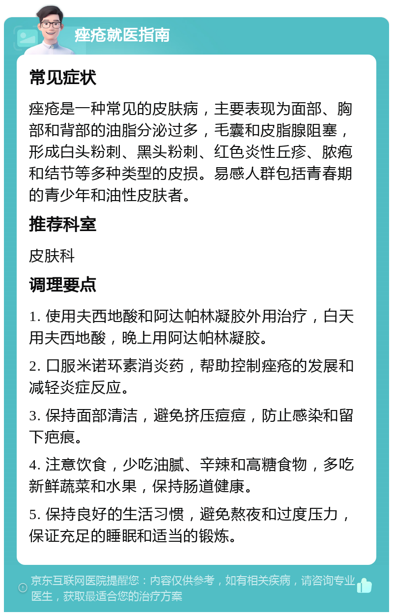 痤疮就医指南 常见症状 痤疮是一种常见的皮肤病，主要表现为面部、胸部和背部的油脂分泌过多，毛囊和皮脂腺阻塞，形成白头粉刺、黑头粉刺、红色炎性丘疹、脓疱和结节等多种类型的皮损。易感人群包括青春期的青少年和油性皮肤者。 推荐科室 皮肤科 调理要点 1. 使用夫西地酸和阿达帕林凝胶外用治疗，白天用夫西地酸，晚上用阿达帕林凝胶。 2. 口服米诺环素消炎药，帮助控制痤疮的发展和减轻炎症反应。 3. 保持面部清洁，避免挤压痘痘，防止感染和留下疤痕。 4. 注意饮食，少吃油腻、辛辣和高糖食物，多吃新鲜蔬菜和水果，保持肠道健康。 5. 保持良好的生活习惯，避免熬夜和过度压力，保证充足的睡眠和适当的锻炼。