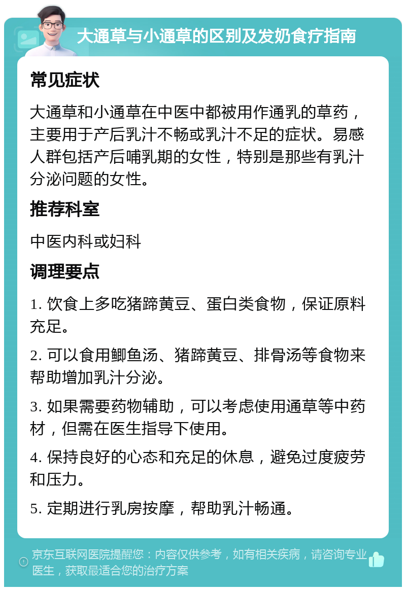 大通草与小通草的区别及发奶食疗指南 常见症状 大通草和小通草在中医中都被用作通乳的草药，主要用于产后乳汁不畅或乳汁不足的症状。易感人群包括产后哺乳期的女性，特别是那些有乳汁分泌问题的女性。 推荐科室 中医内科或妇科 调理要点 1. 饮食上多吃猪蹄黄豆、蛋白类食物，保证原料充足。 2. 可以食用鲫鱼汤、猪蹄黄豆、排骨汤等食物来帮助增加乳汁分泌。 3. 如果需要药物辅助，可以考虑使用通草等中药材，但需在医生指导下使用。 4. 保持良好的心态和充足的休息，避免过度疲劳和压力。 5. 定期进行乳房按摩，帮助乳汁畅通。