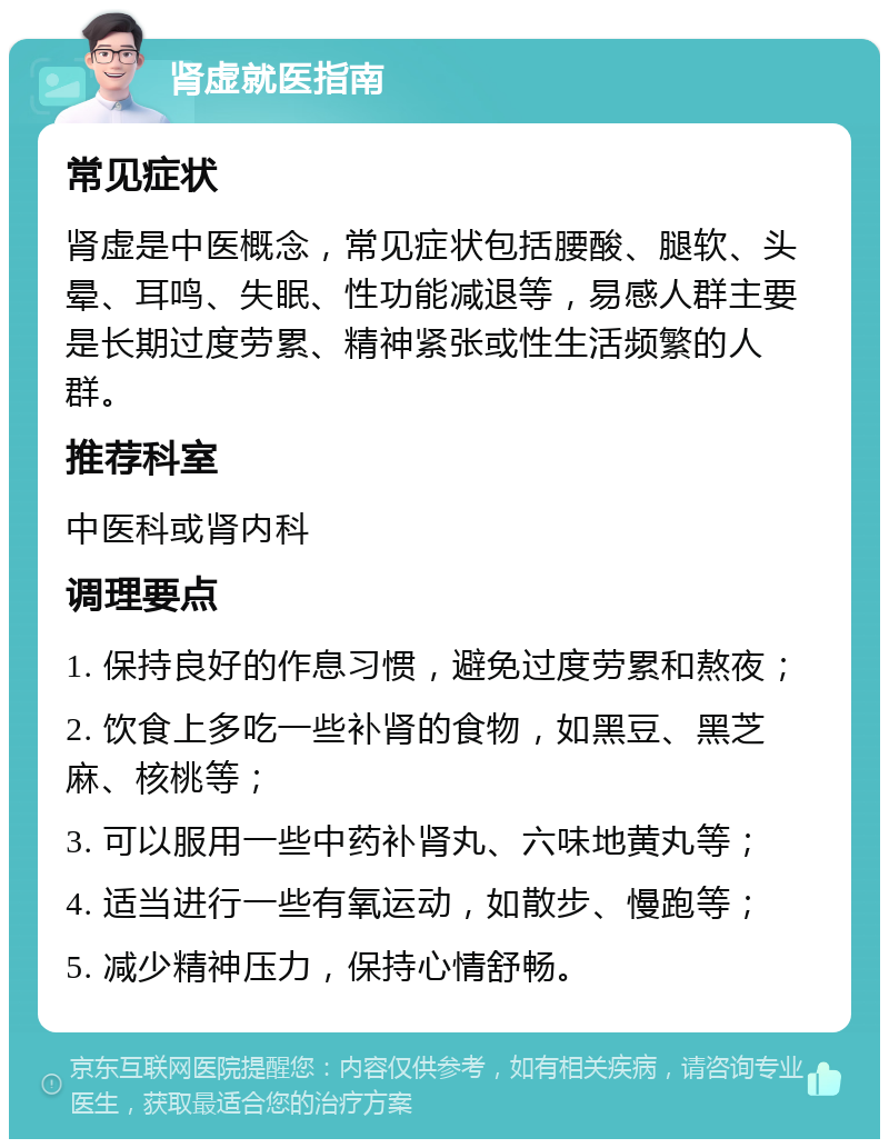 肾虚就医指南 常见症状 肾虚是中医概念，常见症状包括腰酸、腿软、头晕、耳鸣、失眠、性功能减退等，易感人群主要是长期过度劳累、精神紧张或性生活频繁的人群。 推荐科室 中医科或肾内科 调理要点 1. 保持良好的作息习惯，避免过度劳累和熬夜； 2. 饮食上多吃一些补肾的食物，如黑豆、黑芝麻、核桃等； 3. 可以服用一些中药补肾丸、六味地黄丸等； 4. 适当进行一些有氧运动，如散步、慢跑等； 5. 减少精神压力，保持心情舒畅。