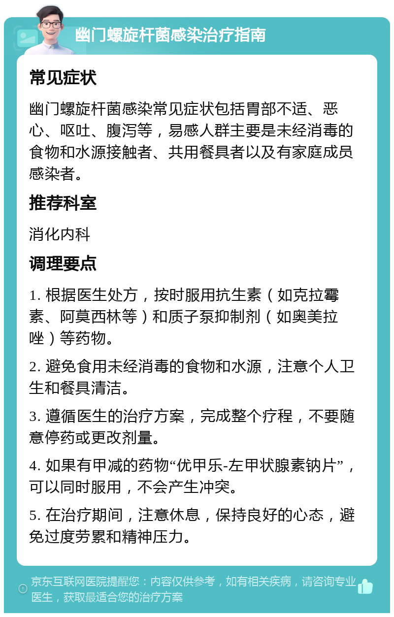 幽门螺旋杆菌感染治疗指南 常见症状 幽门螺旋杆菌感染常见症状包括胃部不适、恶心、呕吐、腹泻等，易感人群主要是未经消毒的食物和水源接触者、共用餐具者以及有家庭成员感染者。 推荐科室 消化内科 调理要点 1. 根据医生处方，按时服用抗生素（如克拉霉素、阿莫西林等）和质子泵抑制剂（如奥美拉唑）等药物。 2. 避免食用未经消毒的食物和水源，注意个人卫生和餐具清洁。 3. 遵循医生的治疗方案，完成整个疗程，不要随意停药或更改剂量。 4. 如果有甲减的药物“优甲乐-左甲状腺素钠片”，可以同时服用，不会产生冲突。 5. 在治疗期间，注意休息，保持良好的心态，避免过度劳累和精神压力。