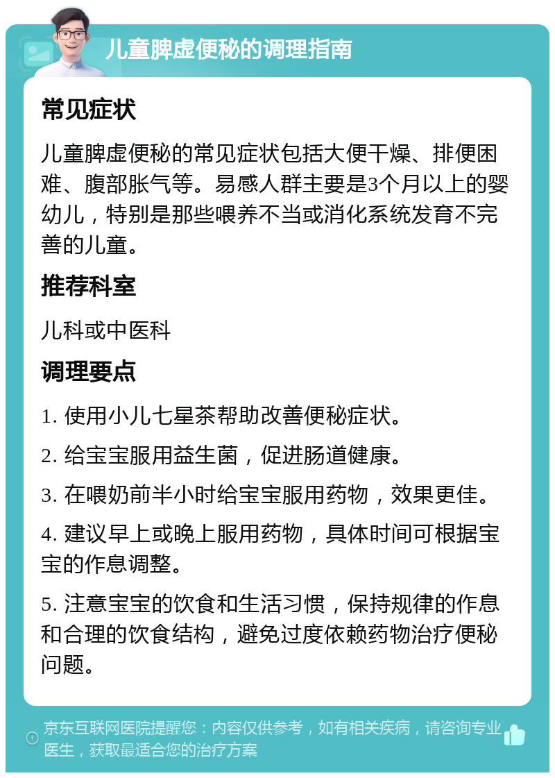 儿童脾虚便秘的调理指南 常见症状 儿童脾虚便秘的常见症状包括大便干燥、排便困难、腹部胀气等。易感人群主要是3个月以上的婴幼儿，特别是那些喂养不当或消化系统发育不完善的儿童。 推荐科室 儿科或中医科 调理要点 1. 使用小儿七星茶帮助改善便秘症状。 2. 给宝宝服用益生菌，促进肠道健康。 3. 在喂奶前半小时给宝宝服用药物，效果更佳。 4. 建议早上或晚上服用药物，具体时间可根据宝宝的作息调整。 5. 注意宝宝的饮食和生活习惯，保持规律的作息和合理的饮食结构，避免过度依赖药物治疗便秘问题。