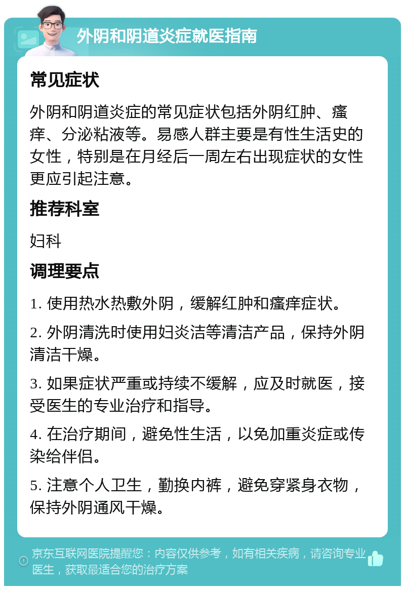 外阴和阴道炎症就医指南 常见症状 外阴和阴道炎症的常见症状包括外阴红肿、瘙痒、分泌粘液等。易感人群主要是有性生活史的女性，特别是在月经后一周左右出现症状的女性更应引起注意。 推荐科室 妇科 调理要点 1. 使用热水热敷外阴，缓解红肿和瘙痒症状。 2. 外阴清洗时使用妇炎洁等清洁产品，保持外阴清洁干燥。 3. 如果症状严重或持续不缓解，应及时就医，接受医生的专业治疗和指导。 4. 在治疗期间，避免性生活，以免加重炎症或传染给伴侣。 5. 注意个人卫生，勤换内裤，避免穿紧身衣物，保持外阴通风干燥。