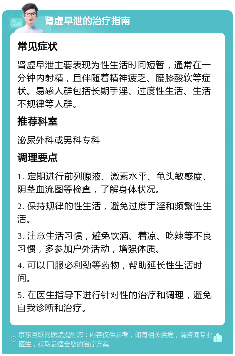 肾虚早泄的治疗指南 常见症状 肾虚早泄主要表现为性生活时间短暂，通常在一分钟内射精，且伴随着精神疲乏、腰膝酸软等症状。易感人群包括长期手淫、过度性生活、生活不规律等人群。 推荐科室 泌尿外科或男科专科 调理要点 1. 定期进行前列腺液、激素水平、龟头敏感度、阴茎血流图等检查，了解身体状况。 2. 保持规律的性生活，避免过度手淫和频繁性生活。 3. 注意生活习惯，避免饮酒、着凉、吃辣等不良习惯，多参加户外活动，增强体质。 4. 可以口服必利劲等药物，帮助延长性生活时间。 5. 在医生指导下进行针对性的治疗和调理，避免自我诊断和治疗。