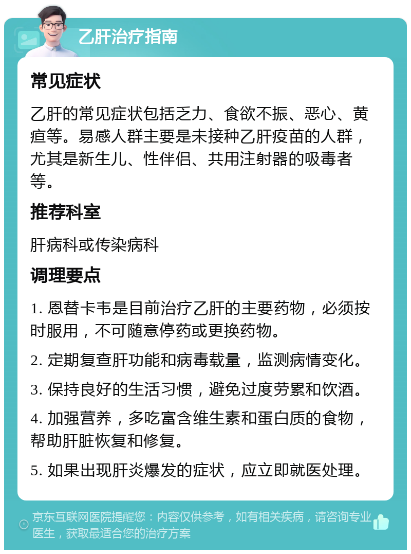 乙肝治疗指南 常见症状 乙肝的常见症状包括乏力、食欲不振、恶心、黄疸等。易感人群主要是未接种乙肝疫苗的人群，尤其是新生儿、性伴侣、共用注射器的吸毒者等。 推荐科室 肝病科或传染病科 调理要点 1. 恩替卡韦是目前治疗乙肝的主要药物，必须按时服用，不可随意停药或更换药物。 2. 定期复查肝功能和病毒载量，监测病情变化。 3. 保持良好的生活习惯，避免过度劳累和饮酒。 4. 加强营养，多吃富含维生素和蛋白质的食物，帮助肝脏恢复和修复。 5. 如果出现肝炎爆发的症状，应立即就医处理。