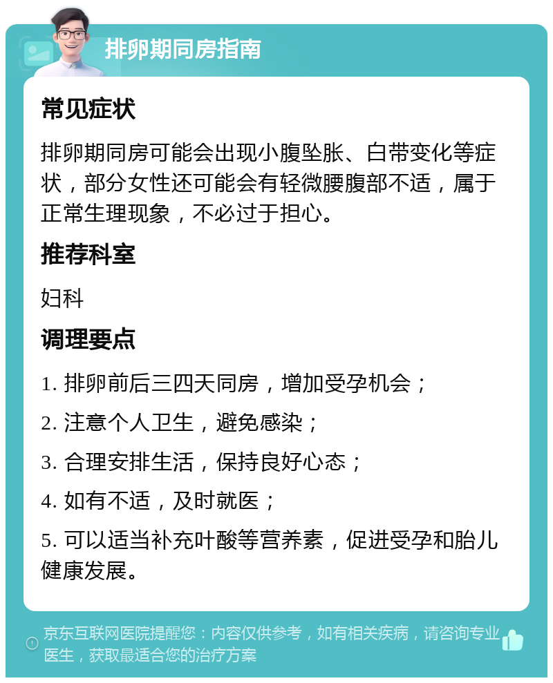 排卵期同房指南 常见症状 排卵期同房可能会出现小腹坠胀、白带变化等症状，部分女性还可能会有轻微腰腹部不适，属于正常生理现象，不必过于担心。 推荐科室 妇科 调理要点 1. 排卵前后三四天同房，增加受孕机会； 2. 注意个人卫生，避免感染； 3. 合理安排生活，保持良好心态； 4. 如有不适，及时就医； 5. 可以适当补充叶酸等营养素，促进受孕和胎儿健康发展。