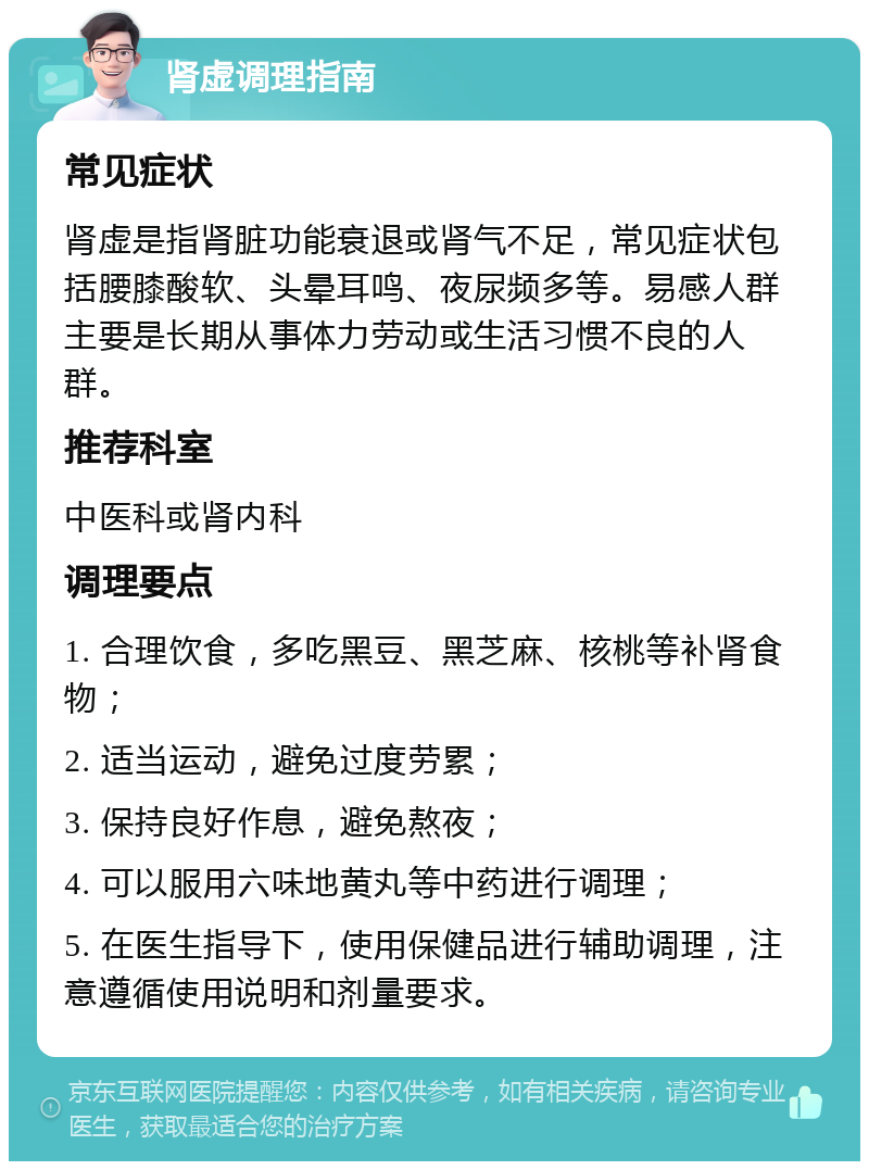 肾虚调理指南 常见症状 肾虚是指肾脏功能衰退或肾气不足，常见症状包括腰膝酸软、头晕耳鸣、夜尿频多等。易感人群主要是长期从事体力劳动或生活习惯不良的人群。 推荐科室 中医科或肾内科 调理要点 1. 合理饮食，多吃黑豆、黑芝麻、核桃等补肾食物； 2. 适当运动，避免过度劳累； 3. 保持良好作息，避免熬夜； 4. 可以服用六味地黄丸等中药进行调理； 5. 在医生指导下，使用保健品进行辅助调理，注意遵循使用说明和剂量要求。