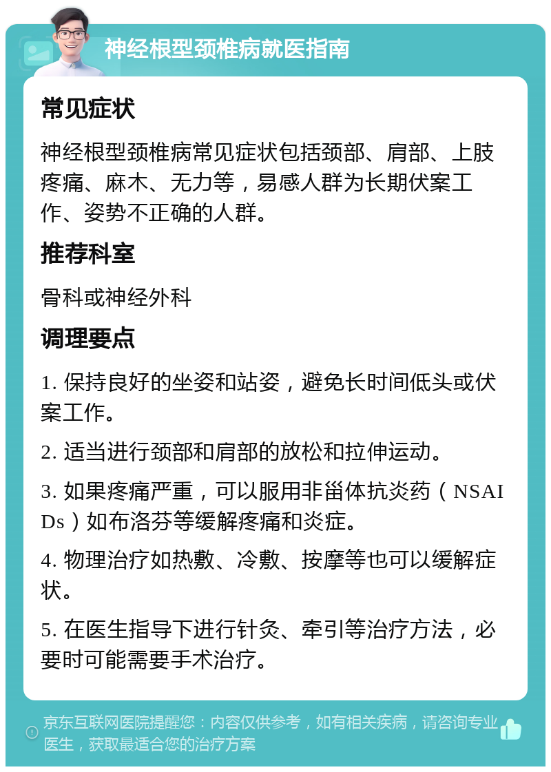 神经根型颈椎病就医指南 常见症状 神经根型颈椎病常见症状包括颈部、肩部、上肢疼痛、麻木、无力等，易感人群为长期伏案工作、姿势不正确的人群。 推荐科室 骨科或神经外科 调理要点 1. 保持良好的坐姿和站姿，避免长时间低头或伏案工作。 2. 适当进行颈部和肩部的放松和拉伸运动。 3. 如果疼痛严重，可以服用非甾体抗炎药（NSAIDs）如布洛芬等缓解疼痛和炎症。 4. 物理治疗如热敷、冷敷、按摩等也可以缓解症状。 5. 在医生指导下进行针灸、牵引等治疗方法，必要时可能需要手术治疗。