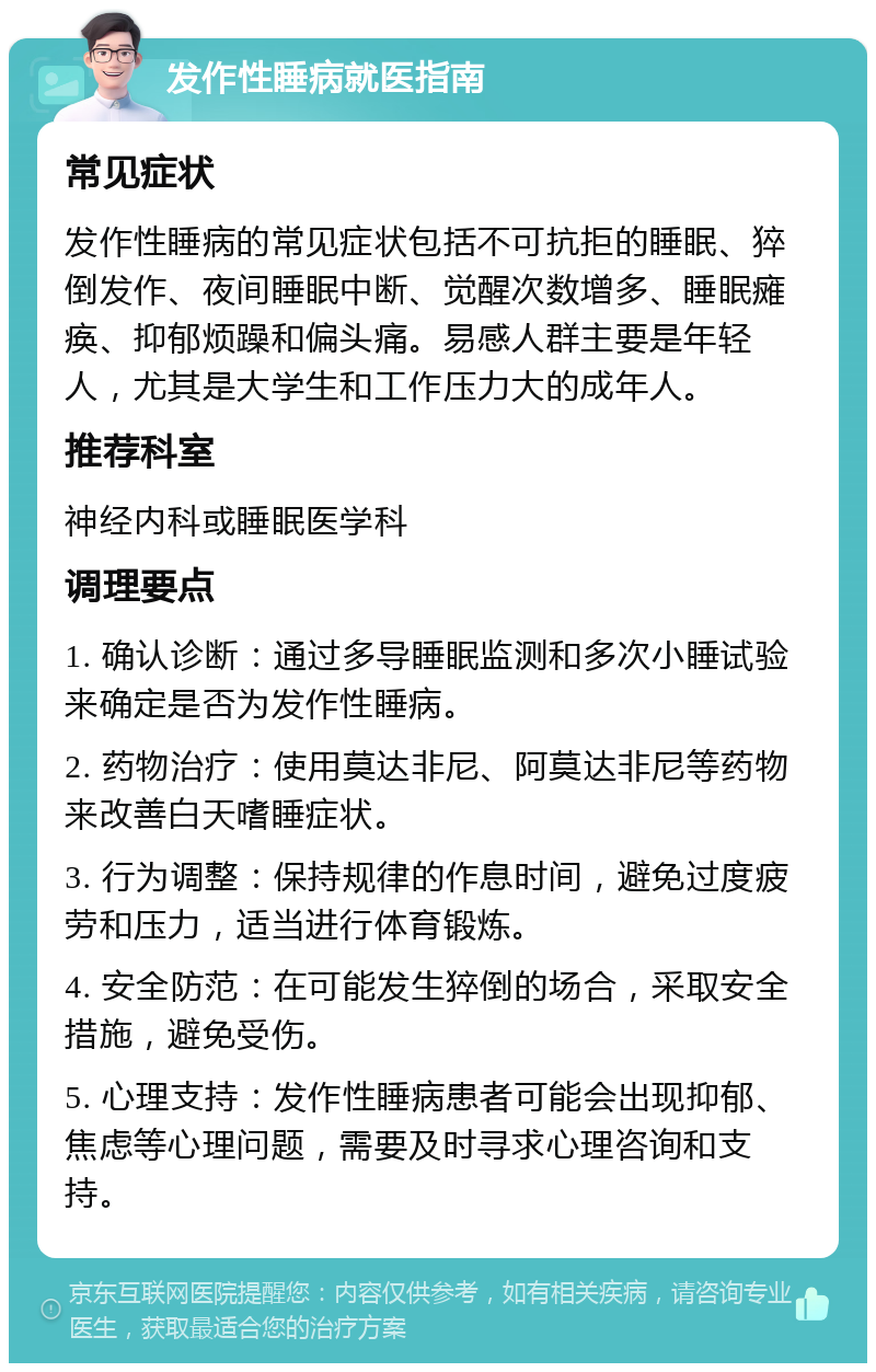 发作性睡病就医指南 常见症状 发作性睡病的常见症状包括不可抗拒的睡眠、猝倒发作、夜间睡眠中断、觉醒次数增多、睡眠瘫痪、抑郁烦躁和偏头痛。易感人群主要是年轻人，尤其是大学生和工作压力大的成年人。 推荐科室 神经内科或睡眠医学科 调理要点 1. 确认诊断：通过多导睡眠监测和多次小睡试验来确定是否为发作性睡病。 2. 药物治疗：使用莫达非尼、阿莫达非尼等药物来改善白天嗜睡症状。 3. 行为调整：保持规律的作息时间，避免过度疲劳和压力，适当进行体育锻炼。 4. 安全防范：在可能发生猝倒的场合，采取安全措施，避免受伤。 5. 心理支持：发作性睡病患者可能会出现抑郁、焦虑等心理问题，需要及时寻求心理咨询和支持。