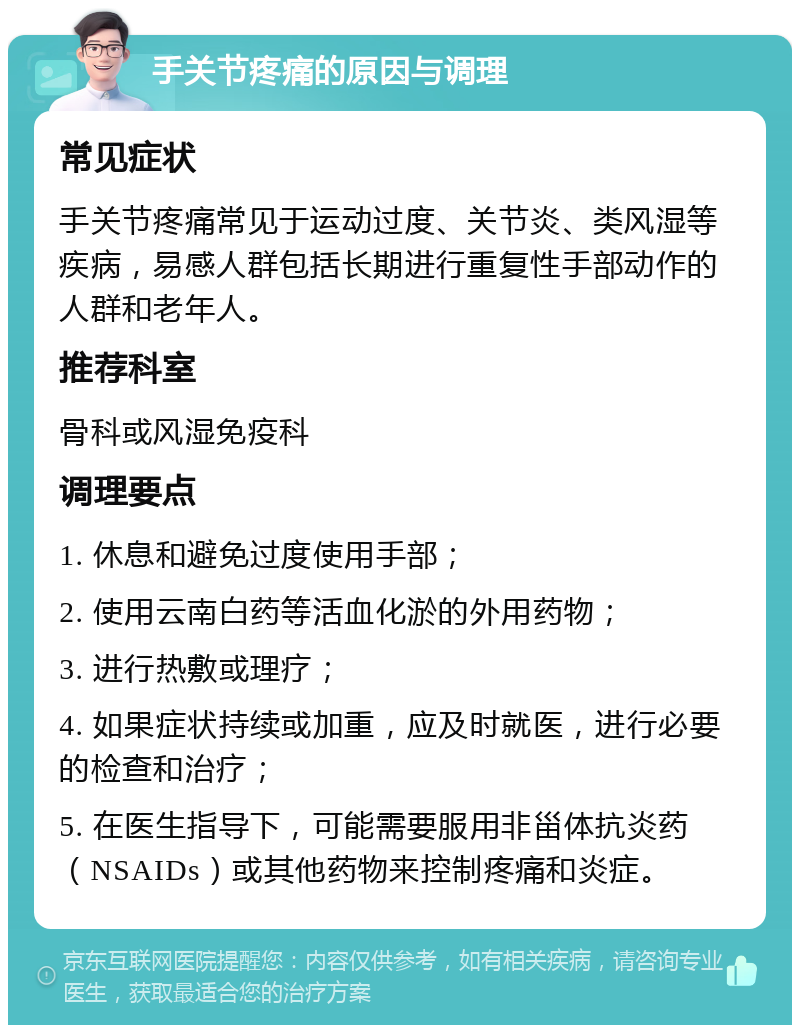 手关节疼痛的原因与调理 常见症状 手关节疼痛常见于运动过度、关节炎、类风湿等疾病，易感人群包括长期进行重复性手部动作的人群和老年人。 推荐科室 骨科或风湿免疫科 调理要点 1. 休息和避免过度使用手部； 2. 使用云南白药等活血化淤的外用药物； 3. 进行热敷或理疗； 4. 如果症状持续或加重，应及时就医，进行必要的检查和治疗； 5. 在医生指导下，可能需要服用非甾体抗炎药（NSAIDs）或其他药物来控制疼痛和炎症。