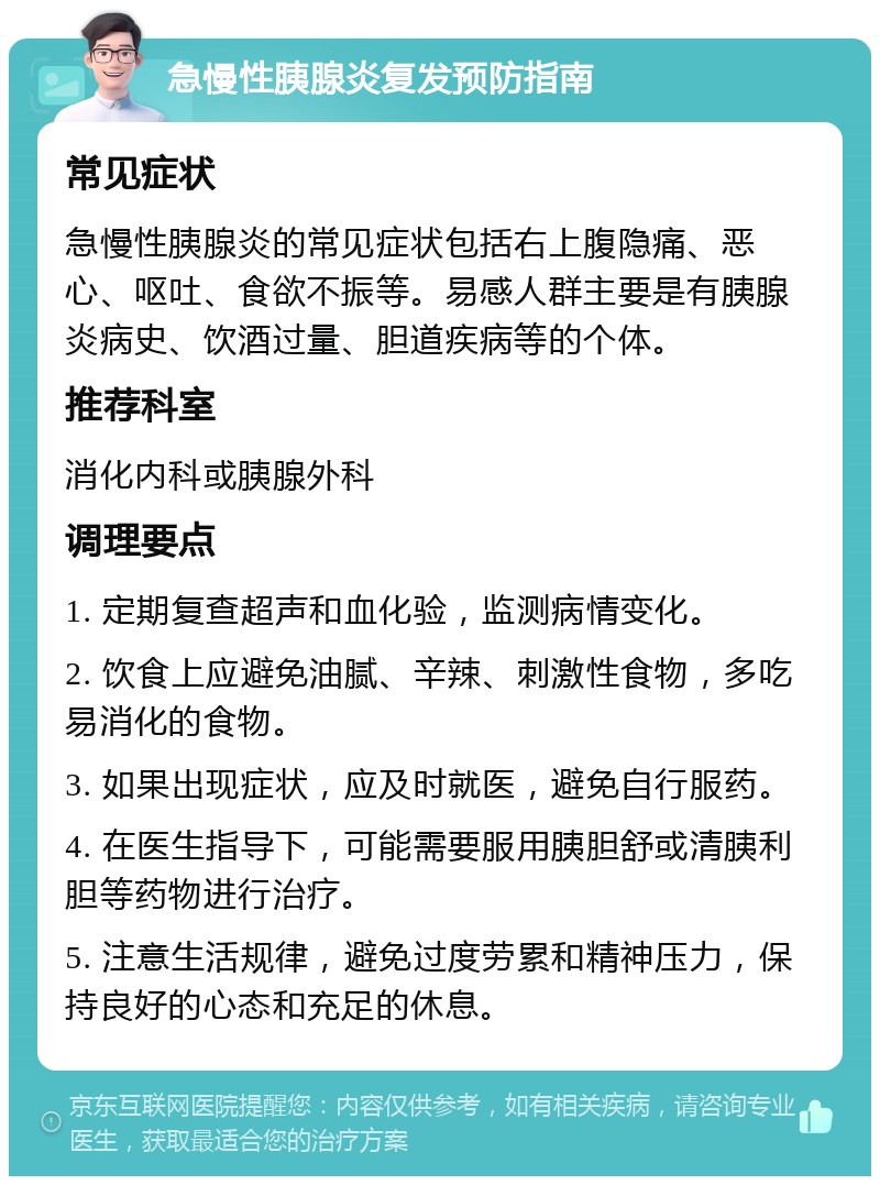 急慢性胰腺炎复发预防指南 常见症状 急慢性胰腺炎的常见症状包括右上腹隐痛、恶心、呕吐、食欲不振等。易感人群主要是有胰腺炎病史、饮酒过量、胆道疾病等的个体。 推荐科室 消化内科或胰腺外科 调理要点 1. 定期复查超声和血化验，监测病情变化。 2. 饮食上应避免油腻、辛辣、刺激性食物，多吃易消化的食物。 3. 如果出现症状，应及时就医，避免自行服药。 4. 在医生指导下，可能需要服用胰胆舒或清胰利胆等药物进行治疗。 5. 注意生活规律，避免过度劳累和精神压力，保持良好的心态和充足的休息。