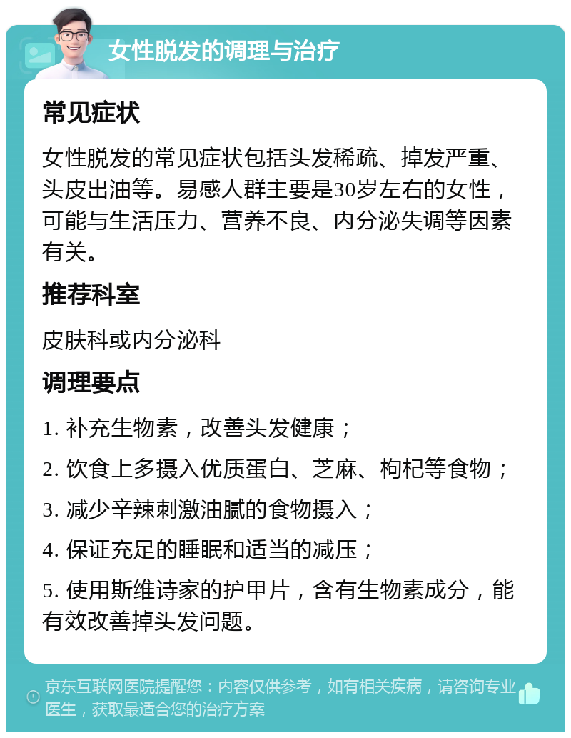 女性脱发的调理与治疗 常见症状 女性脱发的常见症状包括头发稀疏、掉发严重、头皮出油等。易感人群主要是30岁左右的女性，可能与生活压力、营养不良、内分泌失调等因素有关。 推荐科室 皮肤科或内分泌科 调理要点 1. 补充生物素，改善头发健康； 2. 饮食上多摄入优质蛋白、芝麻、枸杞等食物； 3. 减少辛辣刺激油腻的食物摄入； 4. 保证充足的睡眠和适当的减压； 5. 使用斯维诗家的护甲片，含有生物素成分，能有效改善掉头发问题。