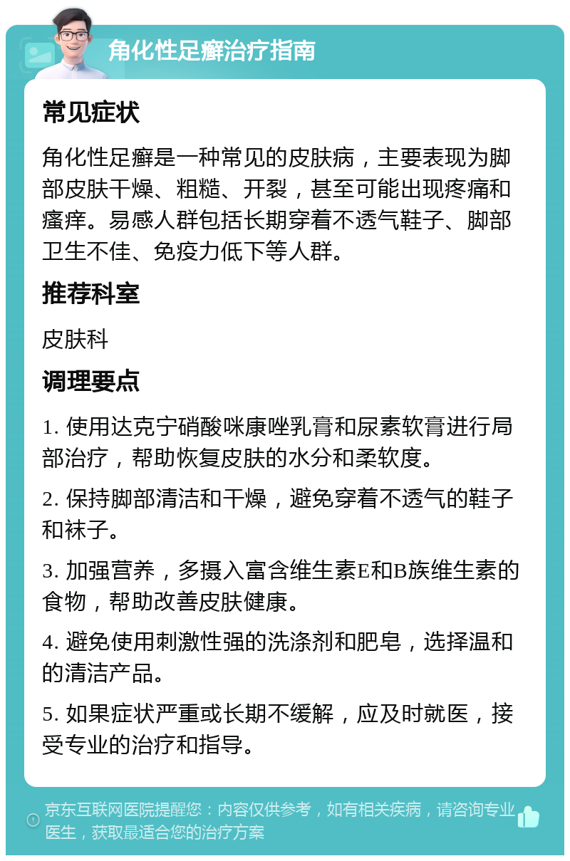 角化性足癣治疗指南 常见症状 角化性足癣是一种常见的皮肤病，主要表现为脚部皮肤干燥、粗糙、开裂，甚至可能出现疼痛和瘙痒。易感人群包括长期穿着不透气鞋子、脚部卫生不佳、免疫力低下等人群。 推荐科室 皮肤科 调理要点 1. 使用达克宁硝酸咪康唑乳膏和尿素软膏进行局部治疗，帮助恢复皮肤的水分和柔软度。 2. 保持脚部清洁和干燥，避免穿着不透气的鞋子和袜子。 3. 加强营养，多摄入富含维生素E和B族维生素的食物，帮助改善皮肤健康。 4. 避免使用刺激性强的洗涤剂和肥皂，选择温和的清洁产品。 5. 如果症状严重或长期不缓解，应及时就医，接受专业的治疗和指导。