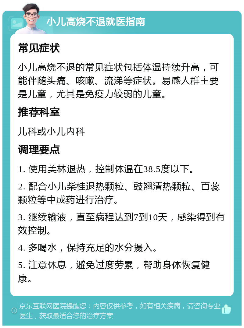 小儿高烧不退就医指南 常见症状 小儿高烧不退的常见症状包括体温持续升高，可能伴随头痛、咳嗽、流涕等症状。易感人群主要是儿童，尤其是免疫力较弱的儿童。 推荐科室 儿科或小儿内科 调理要点 1. 使用美林退热，控制体温在38.5度以下。 2. 配合小儿柴桂退热颗粒、豉翘清热颗粒、百蕊颗粒等中成药进行治疗。 3. 继续输液，直至病程达到7到10天，感染得到有效控制。 4. 多喝水，保持充足的水分摄入。 5. 注意休息，避免过度劳累，帮助身体恢复健康。