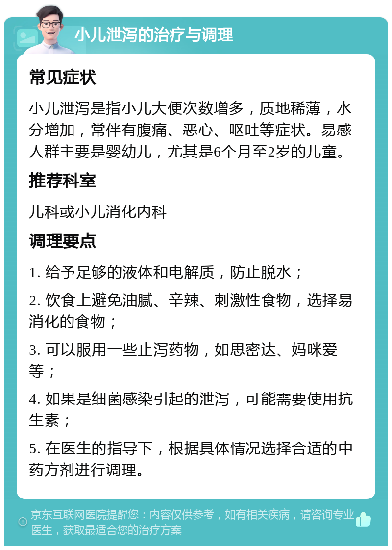 小儿泄泻的治疗与调理 常见症状 小儿泄泻是指小儿大便次数增多，质地稀薄，水分增加，常伴有腹痛、恶心、呕吐等症状。易感人群主要是婴幼儿，尤其是6个月至2岁的儿童。 推荐科室 儿科或小儿消化内科 调理要点 1. 给予足够的液体和电解质，防止脱水； 2. 饮食上避免油腻、辛辣、刺激性食物，选择易消化的食物； 3. 可以服用一些止泻药物，如思密达、妈咪爱等； 4. 如果是细菌感染引起的泄泻，可能需要使用抗生素； 5. 在医生的指导下，根据具体情况选择合适的中药方剂进行调理。