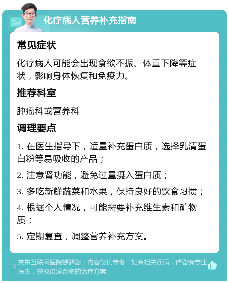 化疗病人营养补充指南 常见症状 化疗病人可能会出现食欲不振、体重下降等症状，影响身体恢复和免疫力。 推荐科室 肿瘤科或营养科 调理要点 1. 在医生指导下，适量补充蛋白质，选择乳清蛋白粉等易吸收的产品； 2. 注意肾功能，避免过量摄入蛋白质； 3. 多吃新鲜蔬菜和水果，保持良好的饮食习惯； 4. 根据个人情况，可能需要补充维生素和矿物质； 5. 定期复查，调整营养补充方案。