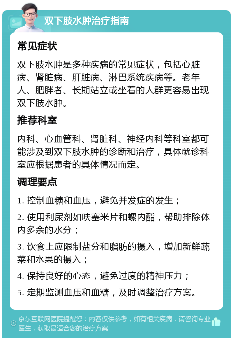 双下肢水肿治疗指南 常见症状 双下肢水肿是多种疾病的常见症状，包括心脏病、肾脏病、肝脏病、淋巴系统疾病等。老年人、肥胖者、长期站立或坐着的人群更容易出现双下肢水肿。 推荐科室 内科、心血管科、肾脏科、神经内科等科室都可能涉及到双下肢水肿的诊断和治疗，具体就诊科室应根据患者的具体情况而定。 调理要点 1. 控制血糖和血压，避免并发症的发生； 2. 使用利尿剂如呋塞米片和螺内酯，帮助排除体内多余的水分； 3. 饮食上应限制盐分和脂肪的摄入，增加新鲜蔬菜和水果的摄入； 4. 保持良好的心态，避免过度的精神压力； 5. 定期监测血压和血糖，及时调整治疗方案。