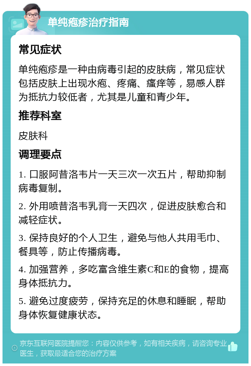 单纯疱疹治疗指南 常见症状 单纯疱疹是一种由病毒引起的皮肤病，常见症状包括皮肤上出现水疱、疼痛、瘙痒等，易感人群为抵抗力较低者，尤其是儿童和青少年。 推荐科室 皮肤科 调理要点 1. 口服阿昔洛韦片一天三次一次五片，帮助抑制病毒复制。 2. 外用喷昔洛韦乳膏一天四次，促进皮肤愈合和减轻症状。 3. 保持良好的个人卫生，避免与他人共用毛巾、餐具等，防止传播病毒。 4. 加强营养，多吃富含维生素C和E的食物，提高身体抵抗力。 5. 避免过度疲劳，保持充足的休息和睡眠，帮助身体恢复健康状态。