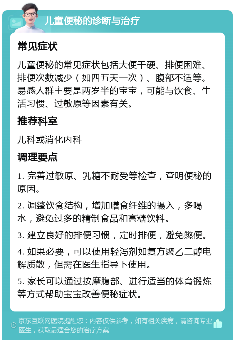 儿童便秘的诊断与治疗 常见症状 儿童便秘的常见症状包括大便干硬、排便困难、排便次数减少（如四五天一次）、腹部不适等。易感人群主要是两岁半的宝宝，可能与饮食、生活习惯、过敏原等因素有关。 推荐科室 儿科或消化内科 调理要点 1. 完善过敏原、乳糖不耐受等检查，查明便秘的原因。 2. 调整饮食结构，增加膳食纤维的摄入，多喝水，避免过多的精制食品和高糖饮料。 3. 建立良好的排便习惯，定时排便，避免憋便。 4. 如果必要，可以使用轻泻剂如复方聚乙二醇电解质散，但需在医生指导下使用。 5. 家长可以通过按摩腹部、进行适当的体育锻炼等方式帮助宝宝改善便秘症状。