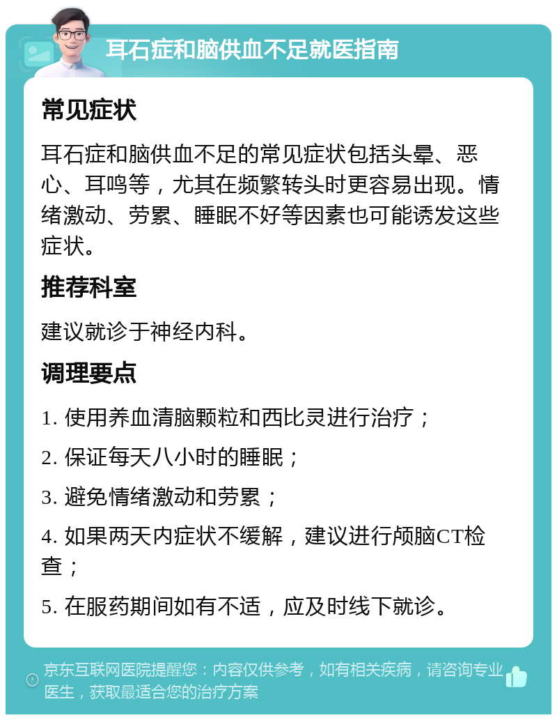 耳石症和脑供血不足就医指南 常见症状 耳石症和脑供血不足的常见症状包括头晕、恶心、耳鸣等，尤其在频繁转头时更容易出现。情绪激动、劳累、睡眠不好等因素也可能诱发这些症状。 推荐科室 建议就诊于神经内科。 调理要点 1. 使用养血清脑颗粒和西比灵进行治疗； 2. 保证每天八小时的睡眠； 3. 避免情绪激动和劳累； 4. 如果两天内症状不缓解，建议进行颅脑CT检查； 5. 在服药期间如有不适，应及时线下就诊。