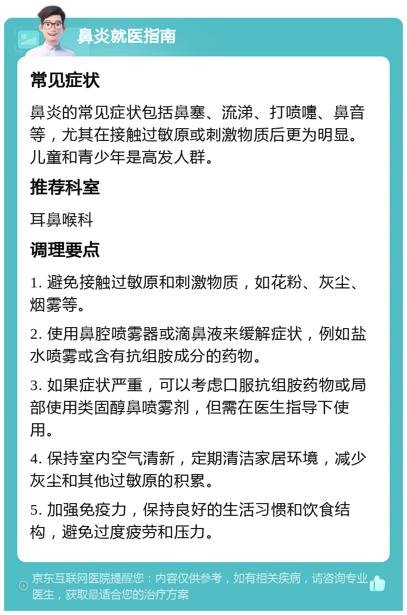 鼻炎就医指南 常见症状 鼻炎的常见症状包括鼻塞、流涕、打喷嚏、鼻音等，尤其在接触过敏原或刺激物质后更为明显。儿童和青少年是高发人群。 推荐科室 耳鼻喉科 调理要点 1. 避免接触过敏原和刺激物质，如花粉、灰尘、烟雾等。 2. 使用鼻腔喷雾器或滴鼻液来缓解症状，例如盐水喷雾或含有抗组胺成分的药物。 3. 如果症状严重，可以考虑口服抗组胺药物或局部使用类固醇鼻喷雾剂，但需在医生指导下使用。 4. 保持室内空气清新，定期清洁家居环境，减少灰尘和其他过敏原的积累。 5. 加强免疫力，保持良好的生活习惯和饮食结构，避免过度疲劳和压力。