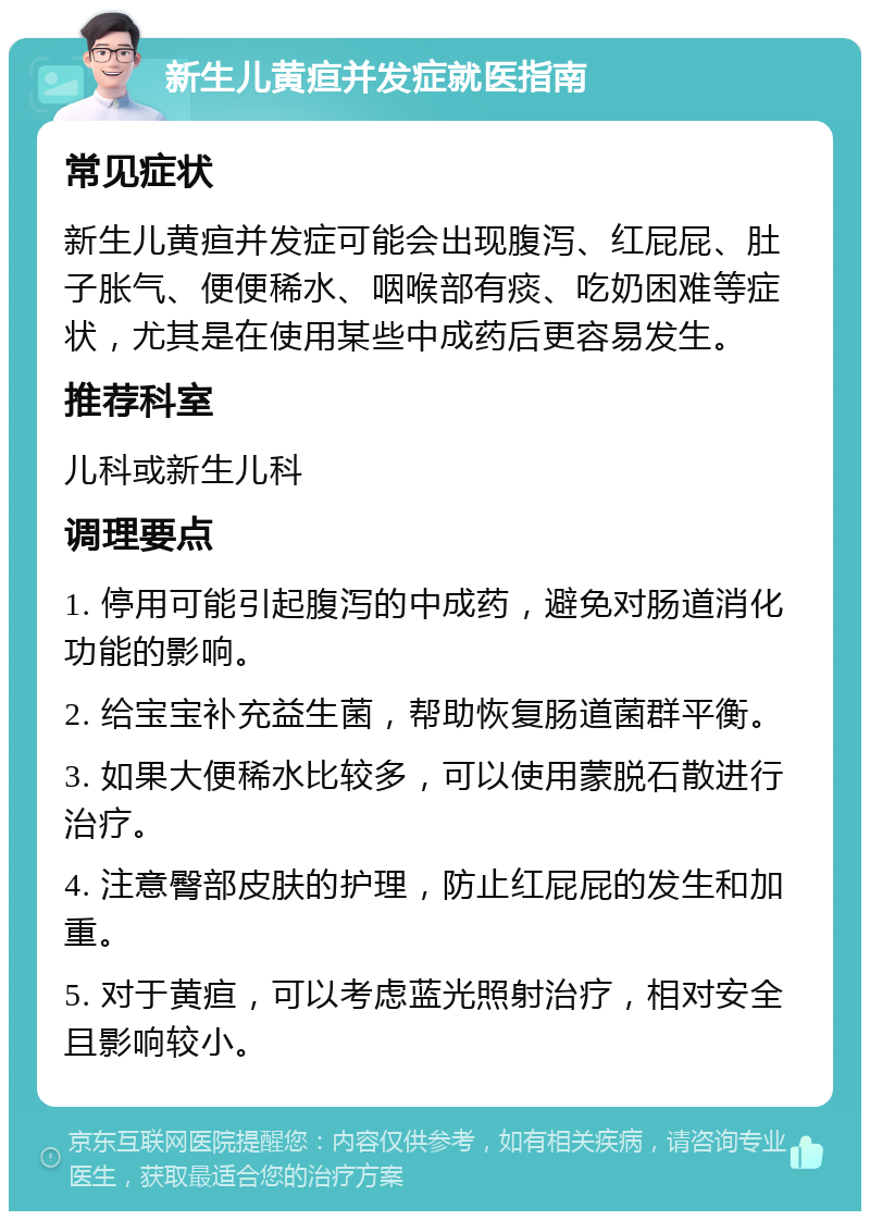 新生儿黄疸并发症就医指南 常见症状 新生儿黄疸并发症可能会出现腹泻、红屁屁、肚子胀气、便便稀水、咽喉部有痰、吃奶困难等症状，尤其是在使用某些中成药后更容易发生。 推荐科室 儿科或新生儿科 调理要点 1. 停用可能引起腹泻的中成药，避免对肠道消化功能的影响。 2. 给宝宝补充益生菌，帮助恢复肠道菌群平衡。 3. 如果大便稀水比较多，可以使用蒙脱石散进行治疗。 4. 注意臀部皮肤的护理，防止红屁屁的发生和加重。 5. 对于黄疸，可以考虑蓝光照射治疗，相对安全且影响较小。