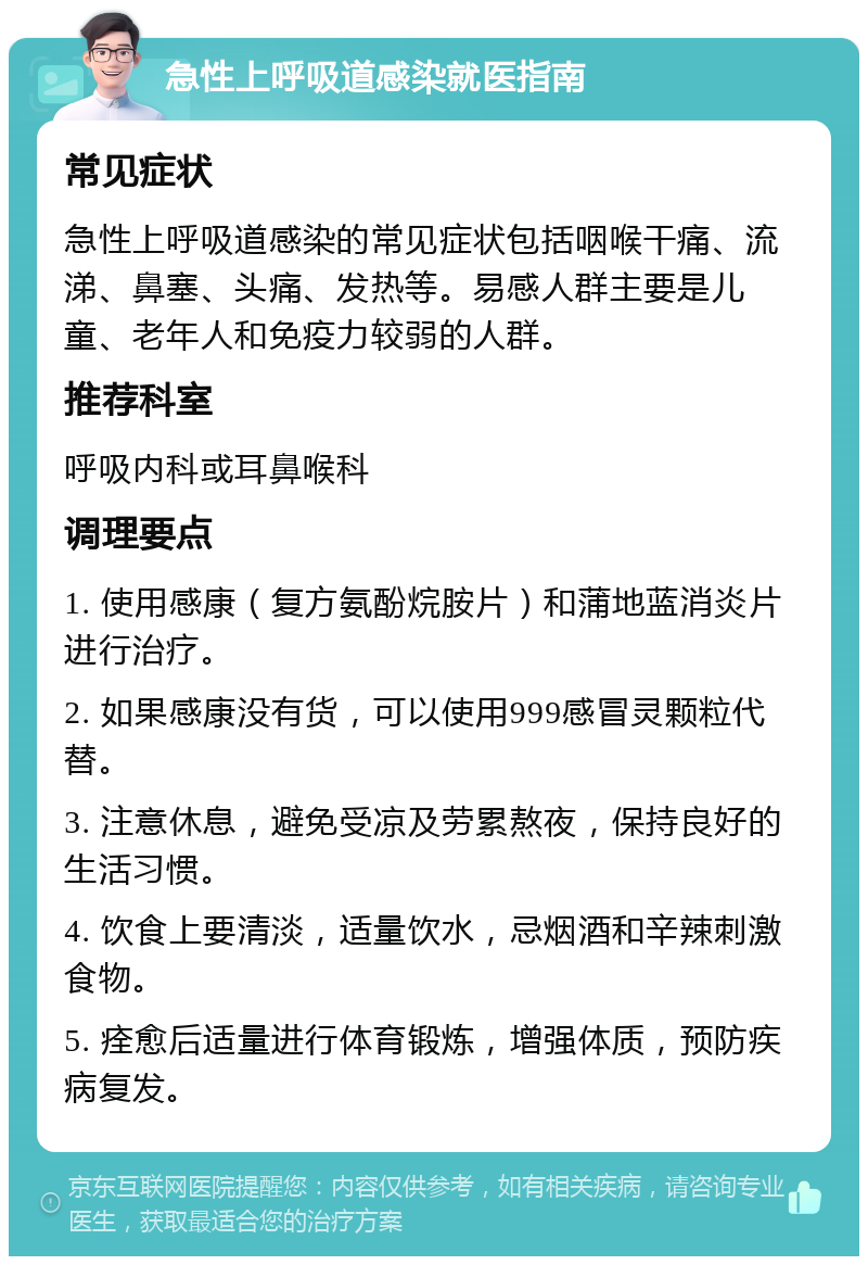 急性上呼吸道感染就医指南 常见症状 急性上呼吸道感染的常见症状包括咽喉干痛、流涕、鼻塞、头痛、发热等。易感人群主要是儿童、老年人和免疫力较弱的人群。 推荐科室 呼吸内科或耳鼻喉科 调理要点 1. 使用感康（复方氨酚烷胺片）和蒲地蓝消炎片进行治疗。 2. 如果感康没有货，可以使用999感冒灵颗粒代替。 3. 注意休息，避免受凉及劳累熬夜，保持良好的生活习惯。 4. 饮食上要清淡，适量饮水，忌烟酒和辛辣刺激食物。 5. 痊愈后适量进行体育锻炼，增强体质，预防疾病复发。