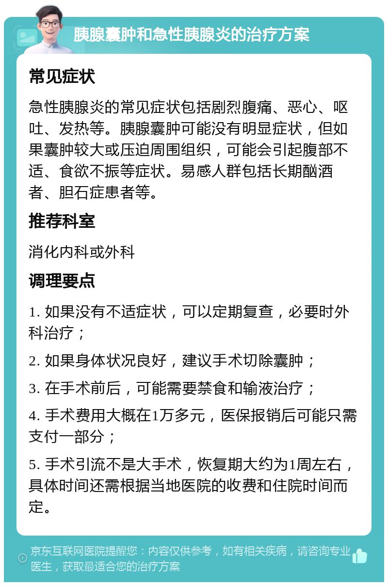 胰腺囊肿和急性胰腺炎的治疗方案 常见症状 急性胰腺炎的常见症状包括剧烈腹痛、恶心、呕吐、发热等。胰腺囊肿可能没有明显症状，但如果囊肿较大或压迫周围组织，可能会引起腹部不适、食欲不振等症状。易感人群包括长期酗酒者、胆石症患者等。 推荐科室 消化内科或外科 调理要点 1. 如果没有不适症状，可以定期复查，必要时外科治疗； 2. 如果身体状况良好，建议手术切除囊肿； 3. 在手术前后，可能需要禁食和输液治疗； 4. 手术费用大概在1万多元，医保报销后可能只需支付一部分； 5. 手术引流不是大手术，恢复期大约为1周左右，具体时间还需根据当地医院的收费和住院时间而定。