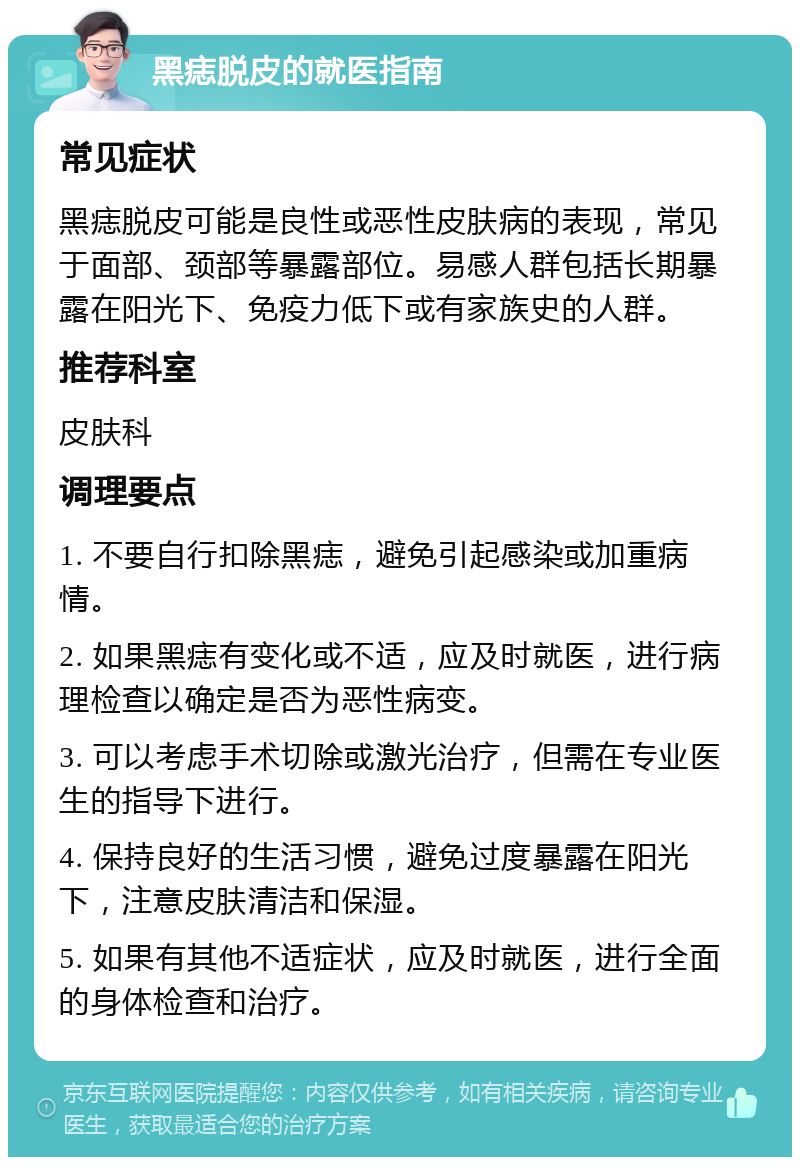 黑痣脱皮的就医指南 常见症状 黑痣脱皮可能是良性或恶性皮肤病的表现，常见于面部、颈部等暴露部位。易感人群包括长期暴露在阳光下、免疫力低下或有家族史的人群。 推荐科室 皮肤科 调理要点 1. 不要自行扣除黑痣，避免引起感染或加重病情。 2. 如果黑痣有变化或不适，应及时就医，进行病理检查以确定是否为恶性病变。 3. 可以考虑手术切除或激光治疗，但需在专业医生的指导下进行。 4. 保持良好的生活习惯，避免过度暴露在阳光下，注意皮肤清洁和保湿。 5. 如果有其他不适症状，应及时就医，进行全面的身体检查和治疗。