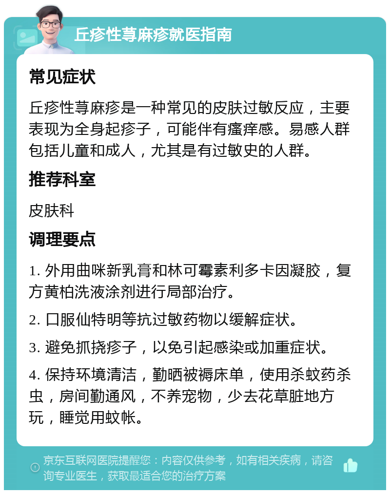 丘疹性荨麻疹就医指南 常见症状 丘疹性荨麻疹是一种常见的皮肤过敏反应，主要表现为全身起疹子，可能伴有瘙痒感。易感人群包括儿童和成人，尤其是有过敏史的人群。 推荐科室 皮肤科 调理要点 1. 外用曲咪新乳膏和林可霉素利多卡因凝胶，复方黄柏洗液涂剂进行局部治疗。 2. 口服仙特明等抗过敏药物以缓解症状。 3. 避免抓挠疹子，以免引起感染或加重症状。 4. 保持环境清洁，勤晒被褥床单，使用杀蚊药杀虫，房间勤通风，不养宠物，少去花草脏地方玩，睡觉用蚊帐。