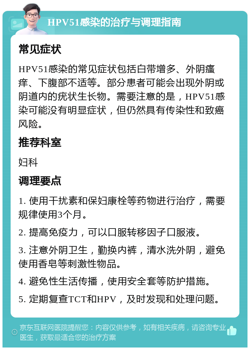 HPV51感染的治疗与调理指南 常见症状 HPV51感染的常见症状包括白带增多、外阴瘙痒、下腹部不适等。部分患者可能会出现外阴或阴道内的疣状生长物。需要注意的是，HPV51感染可能没有明显症状，但仍然具有传染性和致癌风险。 推荐科室 妇科 调理要点 1. 使用干扰素和保妇康栓等药物进行治疗，需要规律使用3个月。 2. 提高免疫力，可以口服转移因子口服液。 3. 注意外阴卫生，勤换内裤，清水洗外阴，避免使用香皂等刺激性物品。 4. 避免性生活传播，使用安全套等防护措施。 5. 定期复查TCT和HPV，及时发现和处理问题。