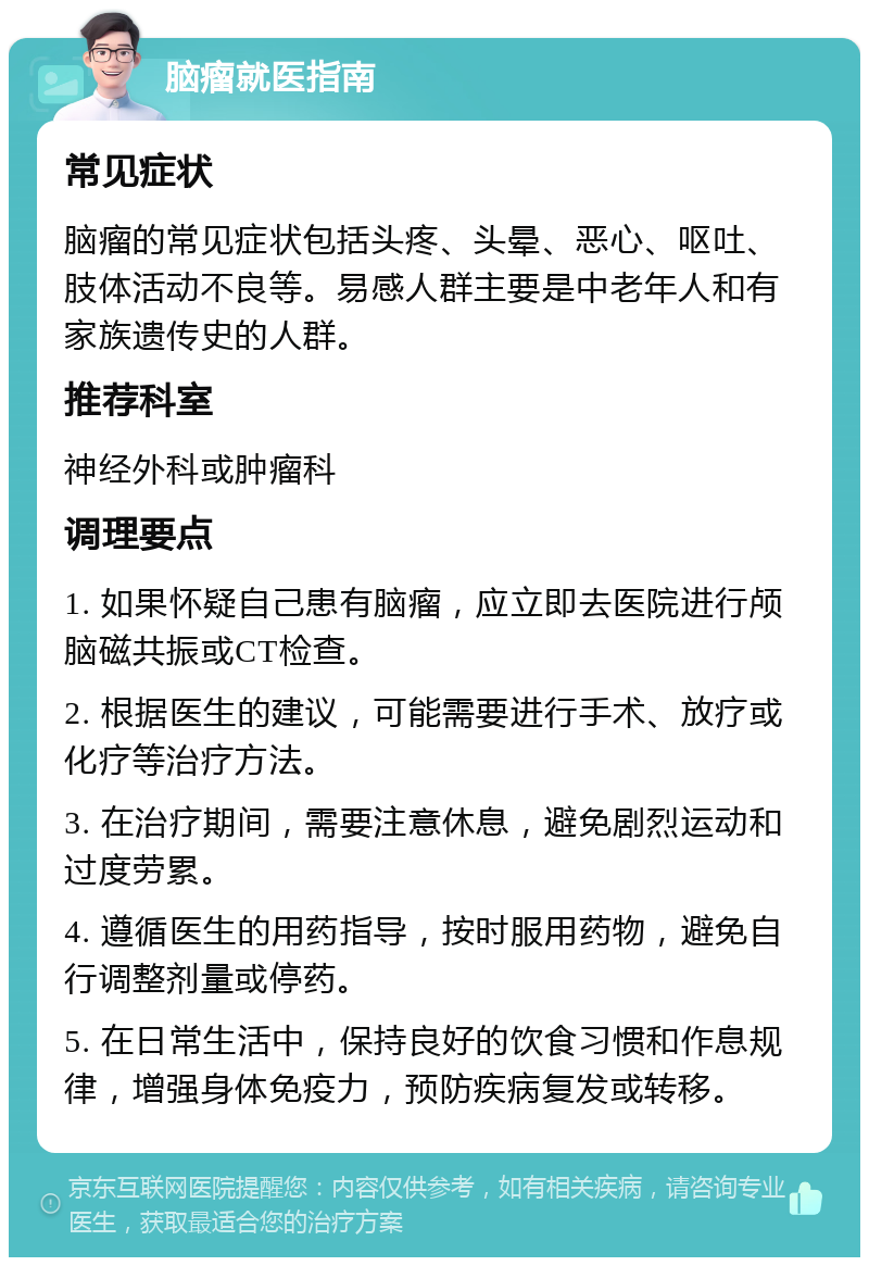 脑瘤就医指南 常见症状 脑瘤的常见症状包括头疼、头晕、恶心、呕吐、肢体活动不良等。易感人群主要是中老年人和有家族遗传史的人群。 推荐科室 神经外科或肿瘤科 调理要点 1. 如果怀疑自己患有脑瘤，应立即去医院进行颅脑磁共振或CT检查。 2. 根据医生的建议，可能需要进行手术、放疗或化疗等治疗方法。 3. 在治疗期间，需要注意休息，避免剧烈运动和过度劳累。 4. 遵循医生的用药指导，按时服用药物，避免自行调整剂量或停药。 5. 在日常生活中，保持良好的饮食习惯和作息规律，增强身体免疫力，预防疾病复发或转移。