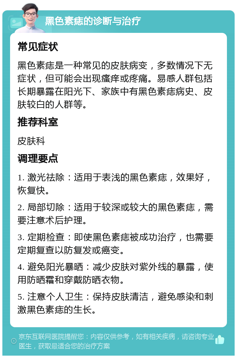 黑色素痣的诊断与治疗 常见症状 黑色素痣是一种常见的皮肤病变，多数情况下无症状，但可能会出现瘙痒或疼痛。易感人群包括长期暴露在阳光下、家族中有黑色素痣病史、皮肤较白的人群等。 推荐科室 皮肤科 调理要点 1. 激光祛除：适用于表浅的黑色素痣，效果好，恢复快。 2. 局部切除：适用于较深或较大的黑色素痣，需要注意术后护理。 3. 定期检查：即使黑色素痣被成功治疗，也需要定期复查以防复发或癌变。 4. 避免阳光暴晒：减少皮肤对紫外线的暴露，使用防晒霜和穿戴防晒衣物。 5. 注意个人卫生：保持皮肤清洁，避免感染和刺激黑色素痣的生长。